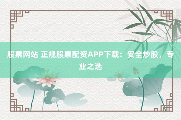 股票网站 正规股票配资APP下载：安全炒股，专业之选