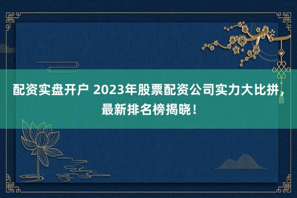 配资实盘开户 2023年股票配资公司实力大比拼,最新排名榜揭晓!