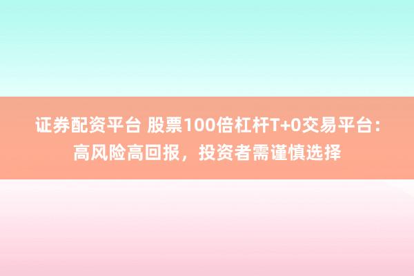 证券配资平台 股票100倍杠杆T+0交易平台：高风险高回报，投资者需谨慎选择