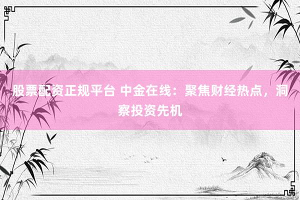 股票配资正规平台 中金在线：聚焦财经热点，洞察投资先机