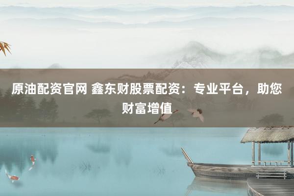 原油配资官网 鑫东财股票配资：专业平台，助您财富增值