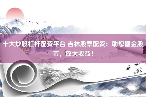 十大炒股杠杆配资平台 吉林股票配资：助您掘金股市，放大收益！