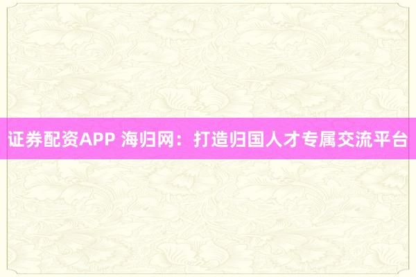 证券配资APP 海归网：打造归国人才专属交流平台