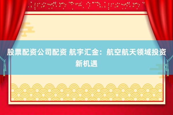 股票配资公司配资 航宇汇金：航空航天领域投资新机遇