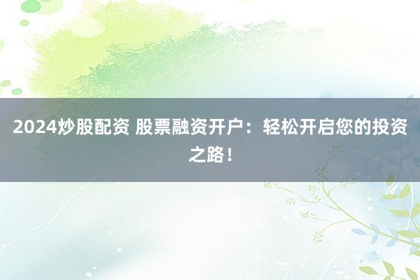 2024炒股配资 股票融资开户：轻松开启您的投资之路！