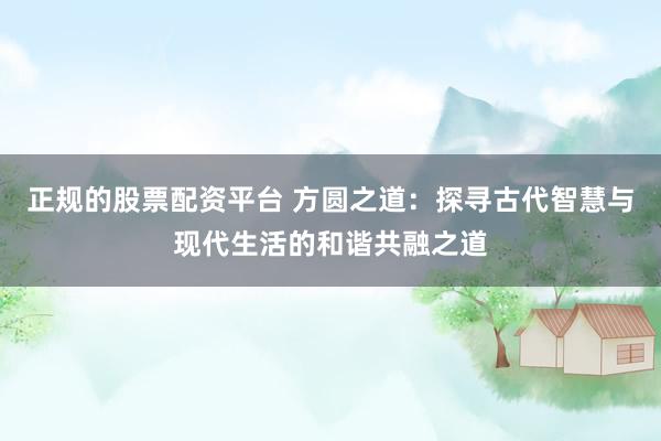 正规的股票配资平台 方圆之道：探寻古代智慧与现代生活的和谐共融之道