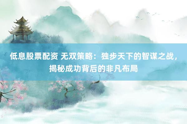 低息股票配资 无双策略：独步天下的智谋之战，揭秘成功背后的非凡布局