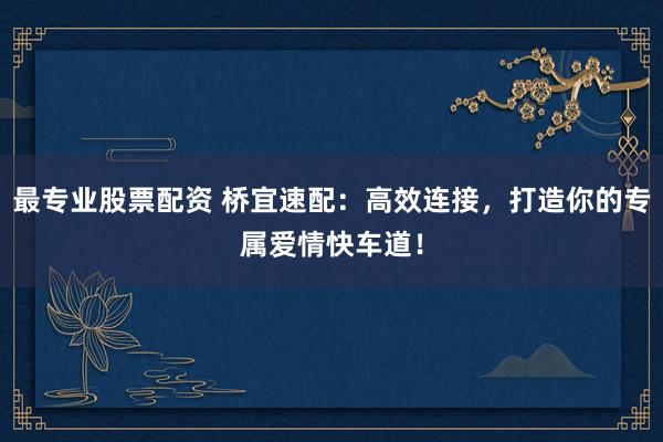 最专业股票配资 桥宜速配：高效连接，打造你的专属爱情快车道！