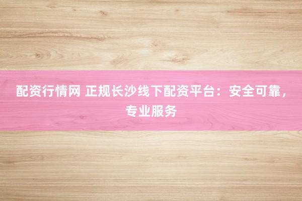 配资行情网 正规长沙线下配资平台：安全可靠，专业服务
