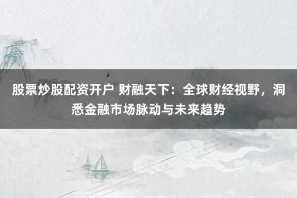 股票炒股配资开户 财融天下：全球财经视野，洞悉金融市场脉动与未来趋势