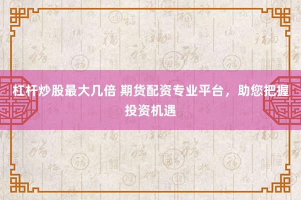 杠杆炒股最大几倍 期货配资专业平台，助您把握投资机遇