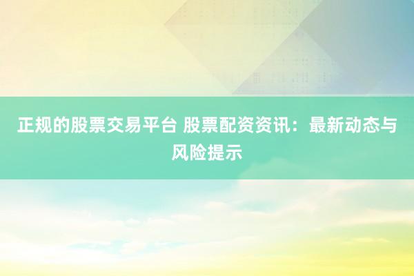 正规的股票交易平台 股票配资资讯：最新动态与风险提示