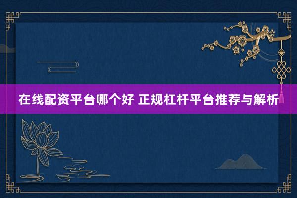 在线配资平台哪个好 正规杠杆平台推荐与解析