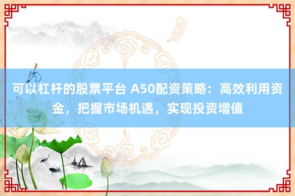 可以杠杆的股票平台 A50配资策略：高效利用资金，把握市场机遇，实现投资增值