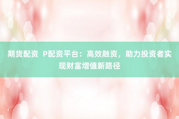 期货配资  P配资平台：高效融资，助力投资者实现财富增值新路径