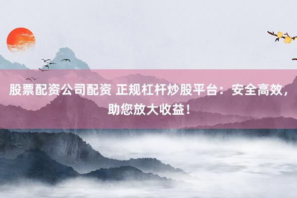 股票配资公司配资 正规杠杆炒股平台：安全高效，助您放大收益！