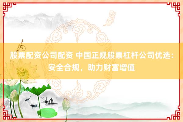 股票配资公司配资 中国正规股票杠杆公司优选：安全合规，助力财富增值
