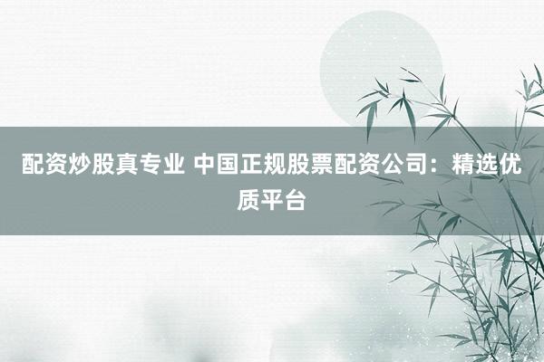 配资炒股真专业 中国正规股票配资公司：精选优质平台