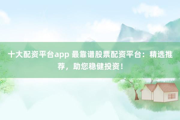 十大配资平台app 最靠谱股票配资平台：精选推荐，助您稳健投资！