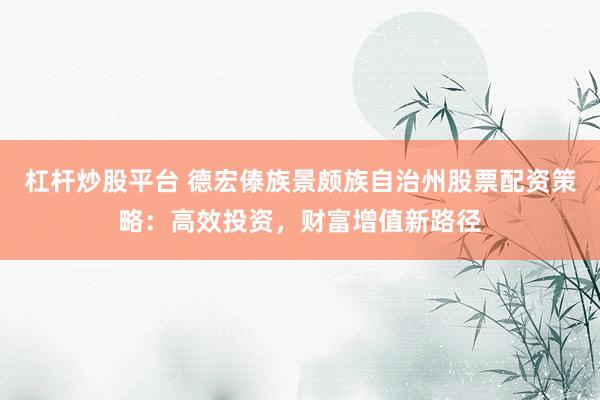 杠杆炒股平台 德宏傣族景颇族自治州股票配资策略：高效投资，财富增值新路径
